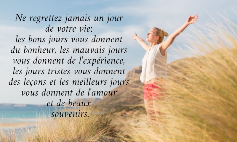 Ne regrettez jamais un jour  de votre vie:  les bons jours vous donnent  du bonheur, les mauvais jours  vous donnent de l'expérience,  les jours tristes vous donnent  des leçons et les meilleurs jours  vous donnent de l'amour  et de beaux  souvenirs. 