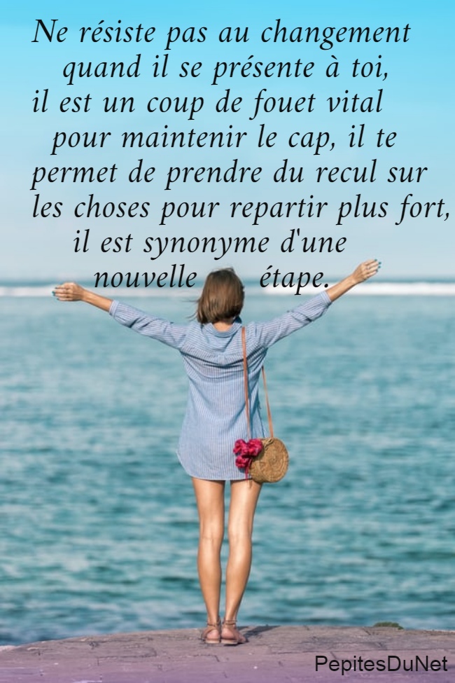 Ne résiste pas au changement     quand il se présente à toi,  il est un coup de fouet vital    pour maintenir le cap, il te  permet de prendre du recul sur  les choses pour repartir plus fort,      il est synonyme d'une                          nouvelle      étape.