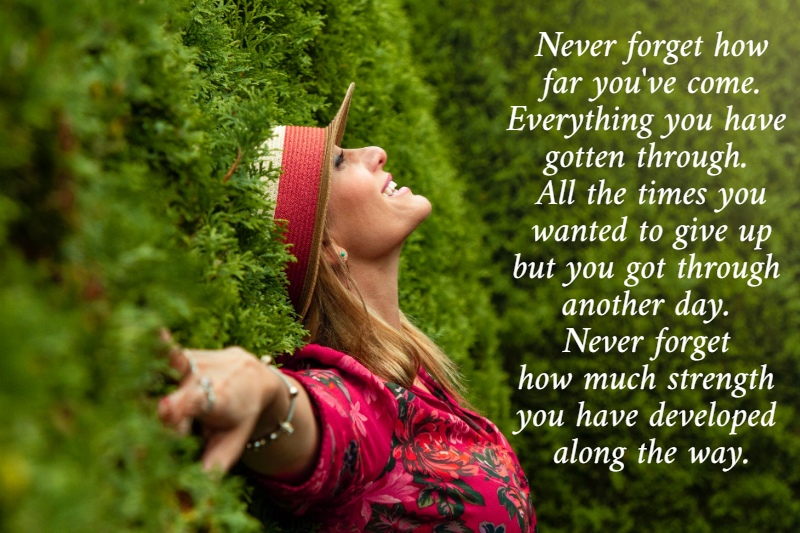 Never forget how  far you've come.  Everything you have  gotten through.  All the times you  wanted to give up  but you got through  another day.  Never forget  how much strength  you have developed  along the way.
