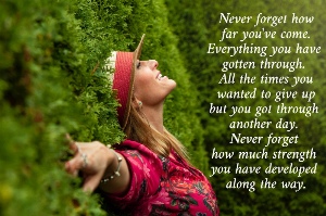 Never forget how  far you've come.  Everything you have  gotten through.  All the times you  wanted to give up  but you got through  another day.  Never forget  how much strength  you have developed  along the way.