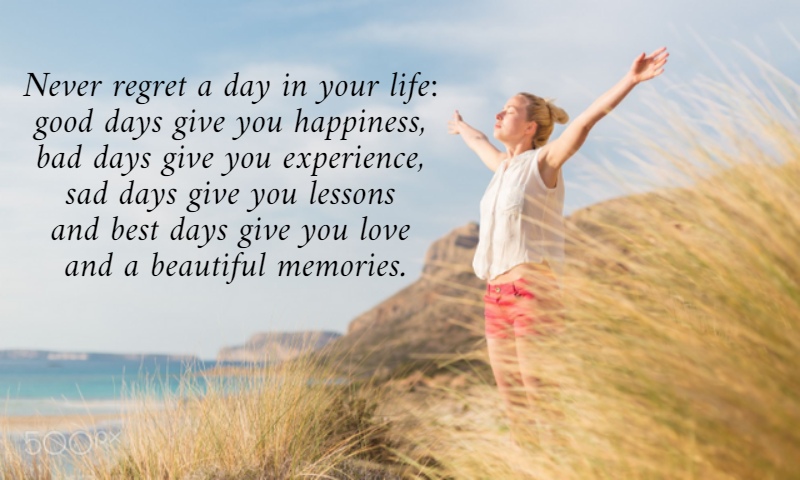 Never regret a day in your life:  good days give you happiness,  bad days give you experience,  sad days give you lessons  and best days give you love  and a beautiful memories. 