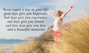 Never regret a day in your life:  good days give you happiness,  bad days give you experience,  sad days give you lessons  and best days give you love  and a beautiful memories. 