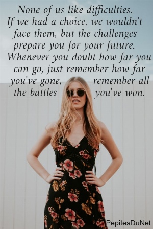    None of us like difficulties.  If we had a choice, we wouldn't    face them, but the challenges    prepare you for your future.  Whenever you doubt how far you    can go, just remember how far   you've gone,         remember all    the battles           you've won.