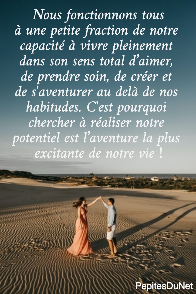Nous fonctionnons tous à une petite fraction de notre  capacité à vivre pleinement  dans son sens total d’aimer,  de prendre soin, de créer et  de s'aventurer au delà de nos  habitudes. C'est pourquoi  chercher à réaliser notre  potentiel est l’aventure la plus  excitante de notre vie !