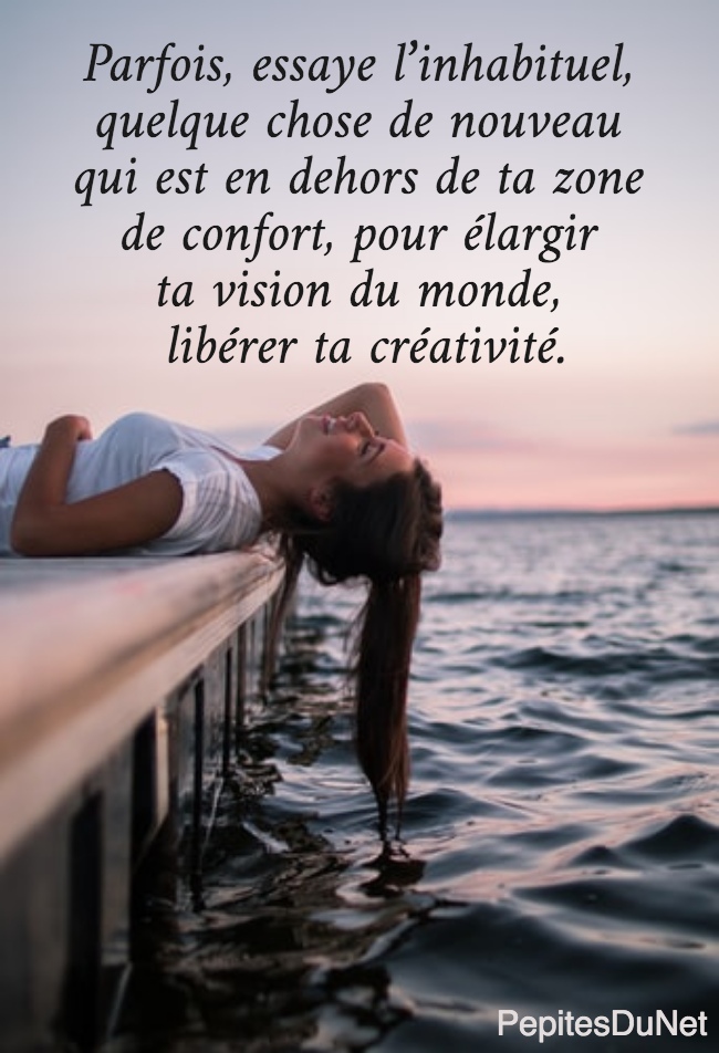 Parfois, essaye l’inhabituel,  quelque chose de nouveau  qui est en dehors de ta zone  de confort, pour élargir  ta vision du monde,  libérer ta créativité. 