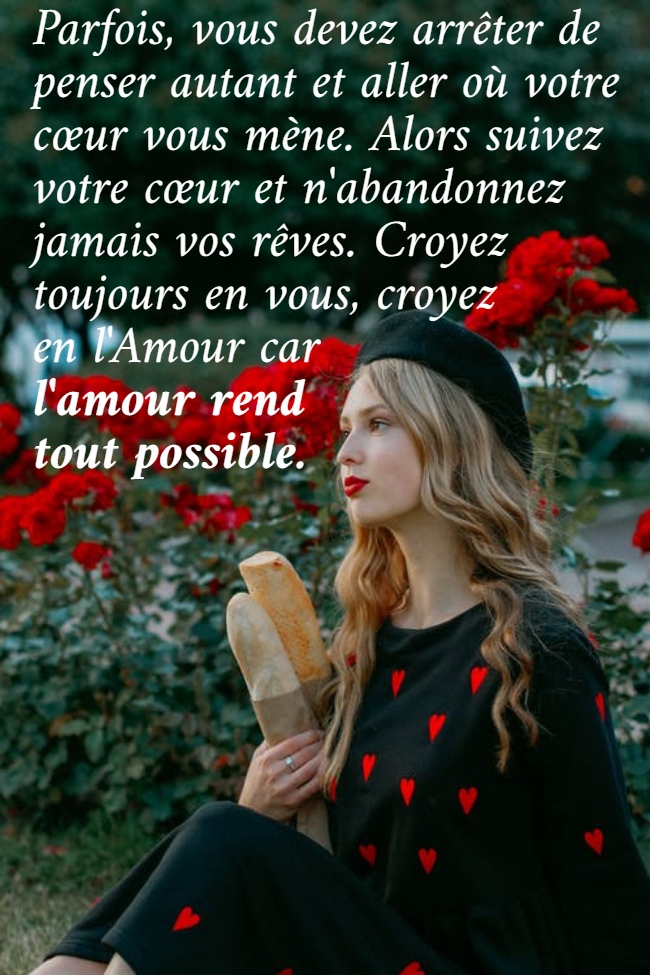 Parfois, vous devez arrêter de  penser autant et aller où votre  cœur vous mène. Alors suivez  votre cœur et n'abandonnez  jamais vos rêves. Croyez  toujours en vous, croyez  en l'Amour car  l'amour rend  tout possible.