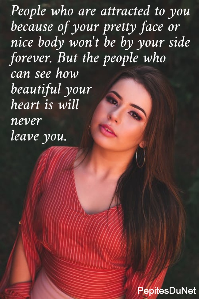 People who are attracted to you  because of your pretty face or  nice body won't be by your side  forever. But the people who  can see how  beautiful your  heart is will  never  leave you. 