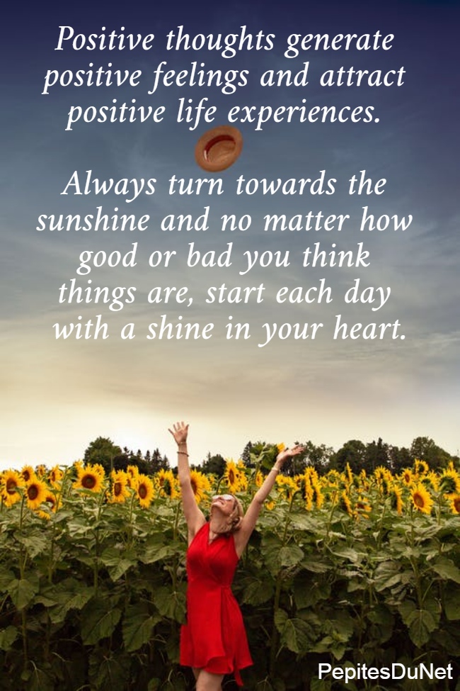 Positive thoughts generate  positive feelings and attract  positive life experiences.   Always turn towards the  sunshine and no matter how  good or bad you think  things are, start each day  with a shine in your heart.