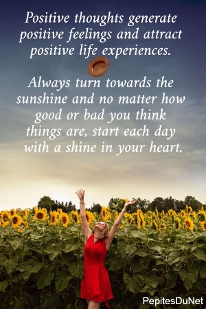 Positive thoughts generate  positive feelings and attract  positive life experiences.   Always turn towards the  sunshine and no matter how  good or bad you think  things are, start each day  with a shine in your heart.