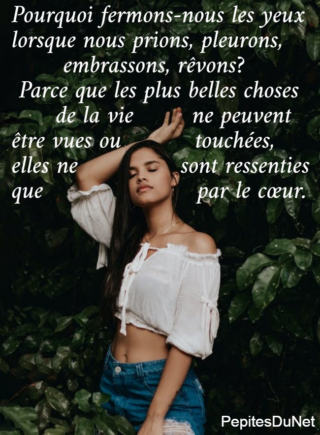 Pourquoi fermons-nous les yeux  lorsque nous prions, pleurons,         embrassons, rêvons?   Parce que les plus belles choses        de la vie        ne peuvent  être vues ou          touchées, elles ne              sont ressenties  que                     par le cœur.