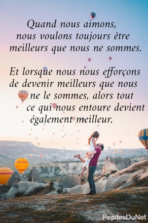       Quand nous aimons,     nous voulons toujours &ecirc;tre   meilleurs que nous ne sommes.   Et lorsque nous nous effor&ccedil;ons   de devenir meilleurs que nous         ne le sommes, alors tout        ce qui nous entoure devient         &eacute;galement meilleur.