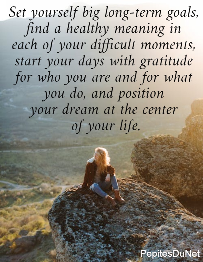 Set yourself big long-term goals,  find a healthy meaning in  each of your difficult moments,  start your days with gratitude  for who you are and for what  you do, and position  your dream at the center  of your life. 