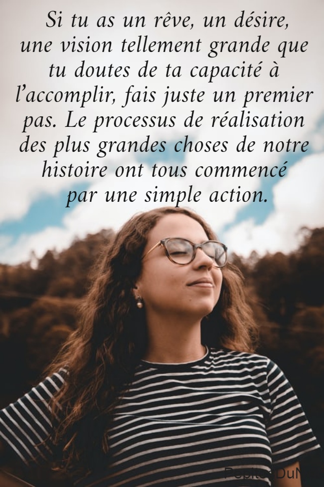  Si tu as un rêve, un désire,  une vision tellement grande que  tu doutes de ta capacité à  l’accomplir, fais juste un premier  pas. Le processus de réalisation  des plus grandes choses de notre  histoire ont tous commencé  par une simple action.