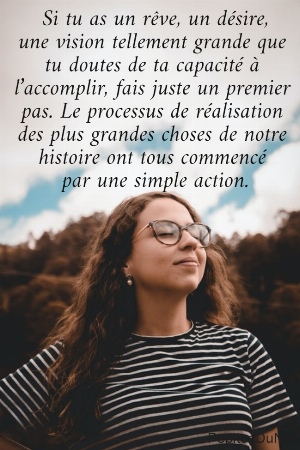  Si tu as un r&ecirc;ve, un d&eacute;sire,  une vision tellement grande que  tu doutes de ta capacit&eacute; &agrave;  l&rsquo;accomplir, fais juste un premier  pas. Le processus de r&eacute;alisation  des plus grandes choses de notre  histoire ont tous commenc&eacute;  par une simple action.