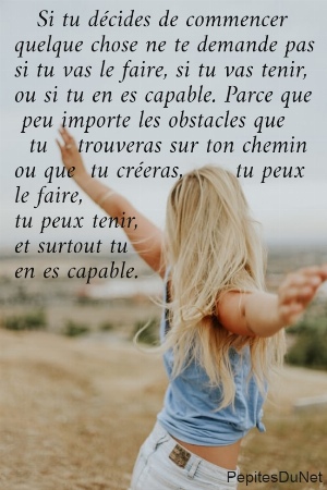    Si tu d&eacute;cides de commencer  quelque chose ne te demande pas  si tu vas le faire, si tu vas tenir,  ou si tu en es capable. Parce que   peu importe les obstacles que    tu    trouveras sur ton chemin  ou que  tu cr&eacute;eras,       tu peux  le faire,  tu peux tenir,  et surtout tu  en es capable.