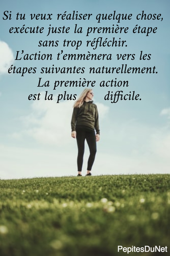 Si tu veux réaliser quelque chose,  exécute juste la première étape  sans trop réfléchir.  L’action t’emmènera vers les  étapes suivantes naturellement.  La première action  est la plus       difficile.