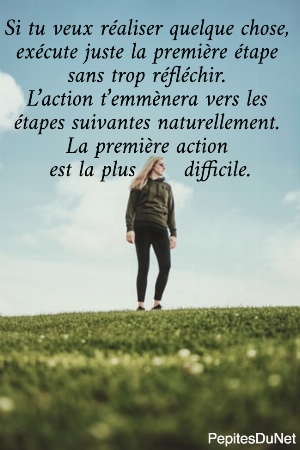Si tu veux r&eacute;aliser quelque chose,  ex&eacute;cute juste la premi&egrave;re &eacute;tape  sans trop r&eacute;fl&eacute;chir.  L&rsquo;action t&rsquo;emm&egrave;nera vers les  &eacute;tapes suivantes naturellement.  La premi&egrave;re action  est la plus       difficile.
