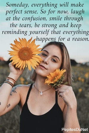   Someday, everything will make    perfect sense. So for now, laugh    at the confusion, smile through      the tears, be strong and keep  reminding yourself that everything                   happens for a reason.