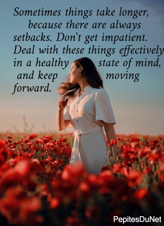 Sometimes things take longer,      because there are always  setbacks. Don't get impatient.  Deal with these things effectively  in a healthy        state of mind,   and keep             moving  forward.