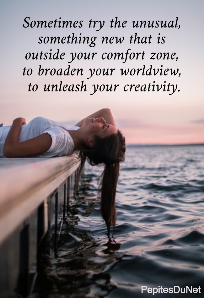 Sometimes try the unusual,  something new that is  outside your comfort zone,  to broaden your worldview,  to unleash your creativity.