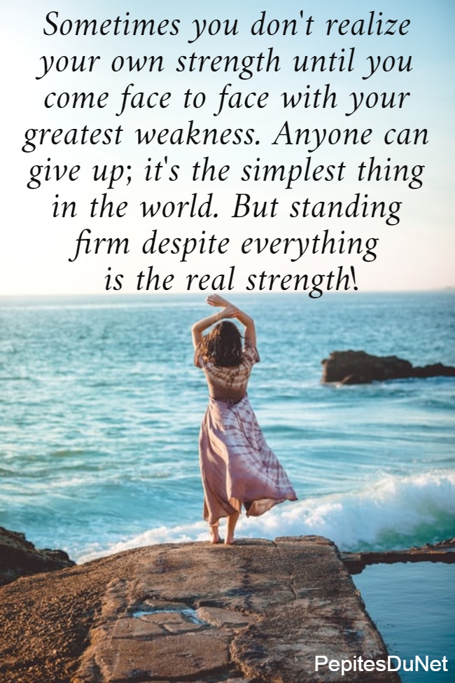 Sometimes you don't realize  your own strength until you  come face to face with your  greatest weakness. Anyone can  give up; it's the simplest thing  in the world. But standing  firm despite everything  is the real strength! 