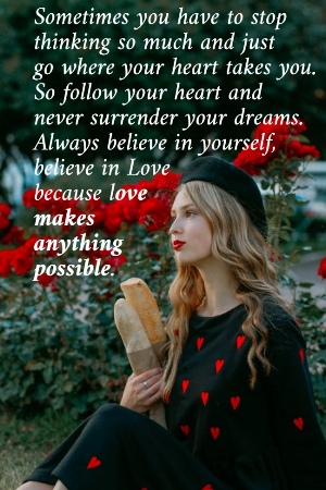 Sometimes you have to stop  thinking so much and just  go where your heart takes you.  So follow your heart and  never surrender your dreams.  Always believe in yourself,  believe in Love  because love  makes  anything  possible.