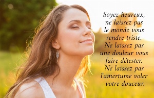 Soyez heureux,  ne laissez pas  le monde vous  rendre triste.  Ne laissez pas  une douleur vous  faire d&eacute;tester.  Ne laissez pas  l'amertume voler  votre douceur. 