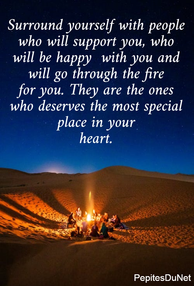 Surround yourself with people  who will support you, who  will be happy  with you and  will go through the fire  for you. They are the ones  who deserves the most special  place in your  heart. 