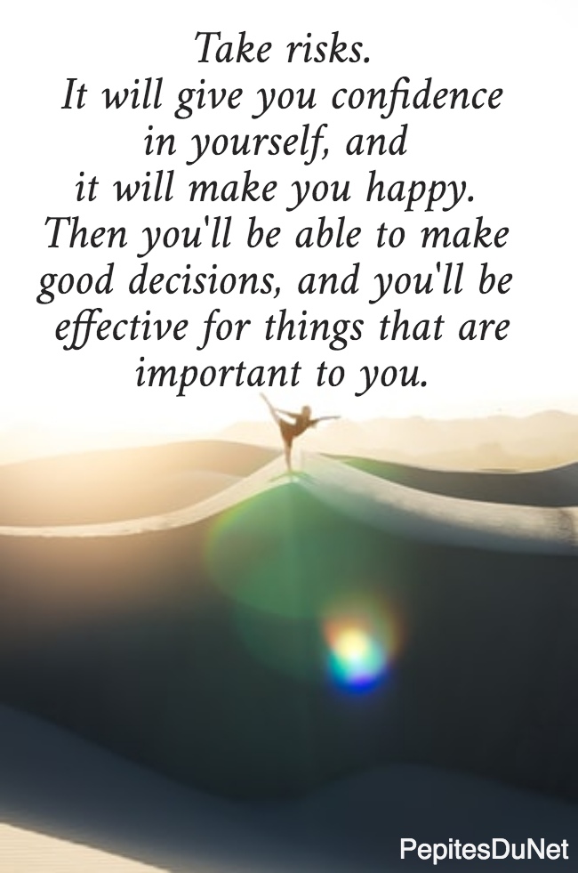  Take risks.  It will give you confidence in yourself, and  it will make you happy.  Then you'll be able to make  good decisions, and you'll be  effective for things that are important to you.