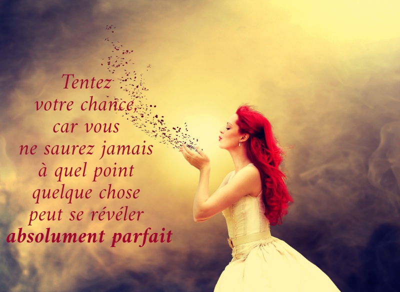 Tentez  votre chance,  car vous  ne saurez jamais  à quel point  quelque chose  peut se révéler  absolument parfait