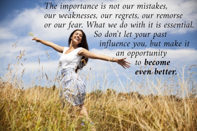 The importance is not our mistakes,  our weaknesses, our regrets, our remorse  or our fear. What we do with it is essential.                    So don't let your past                      influence you, but make it                            an opportunity                                   to become                                   even better.