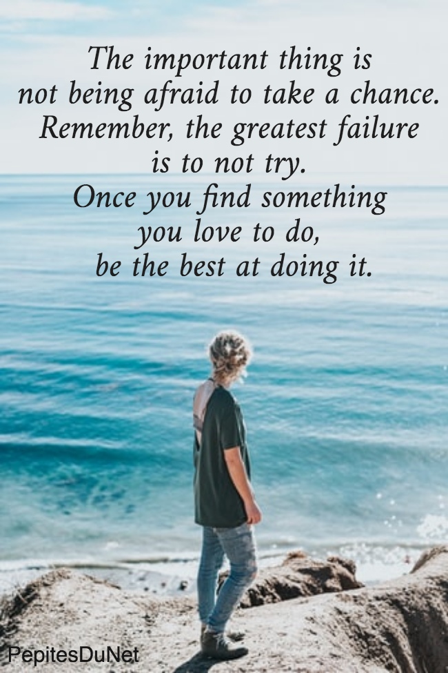 The important thing is  not being afraid to take a chance.  Remember, the greatest failure  is to not try.  Once you find something  you love to do,  be the best at doing it.