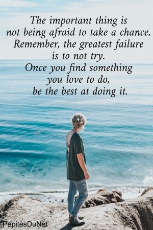 The important thing is  not being afraid to take a chance.  Remember, the greatest failure  is to not try.  Once you find something  you love to do,  be the best at doing it.