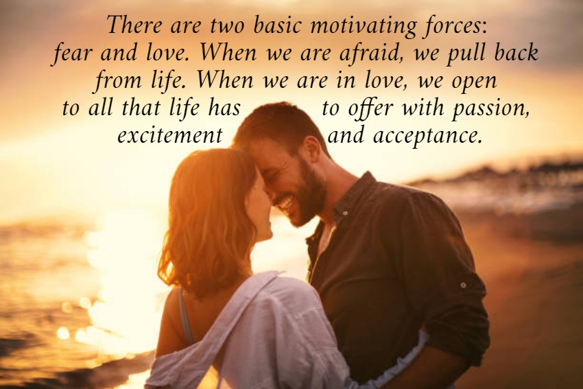 There are two basic motivating forces:  fear and love. When we are afraid, we pull back  from life. When we are in love, we open  to all that life has          to offer with passion,  excitement             and acceptance. 