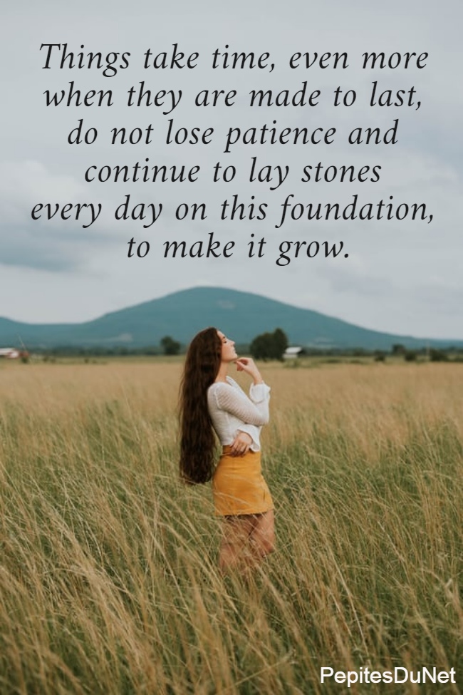Things take time, even more  when they are made to last,  do not lose patience and  continue to lay stones  every day on this foundation,  to make it grow.