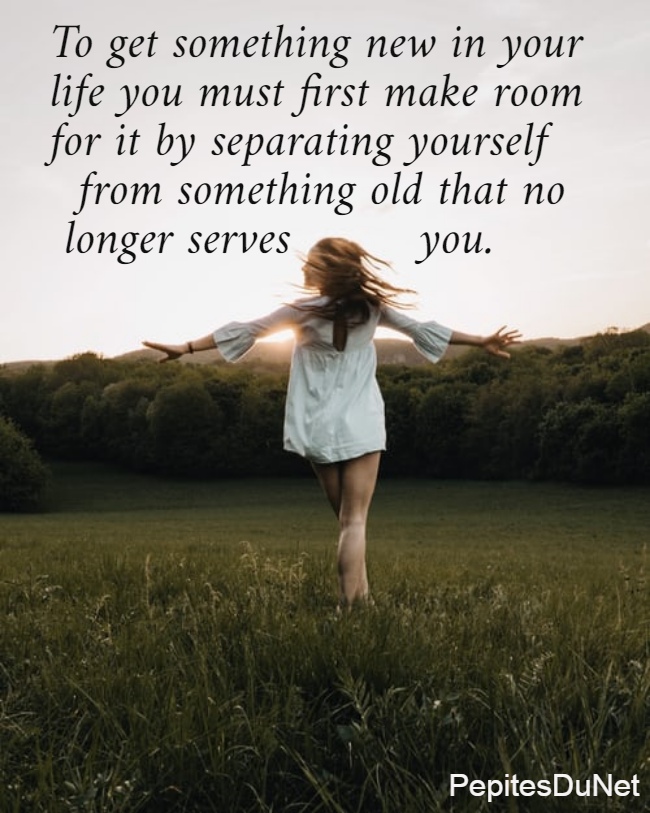 To get something new in your  life you must first make room  for it by separating yourself    from something old that no   longer serves         you.