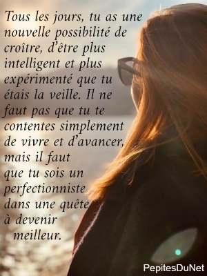 Tous les jours, tu as une  nouvelle possibilit&eacute; de  cro&icirc;tre, d&rsquo;&ecirc;tre plus  intelligent et plus  exp&eacute;riment&eacute; que tu        &eacute;tais la veille. Il ne  faut pas que tu te  contentes simplement  de vivre et d&rsquo;avancer,  mais il faut  que tu sois un  perfectionniste       dans une qu&ecirc;te  &agrave; devenir                meilleur.