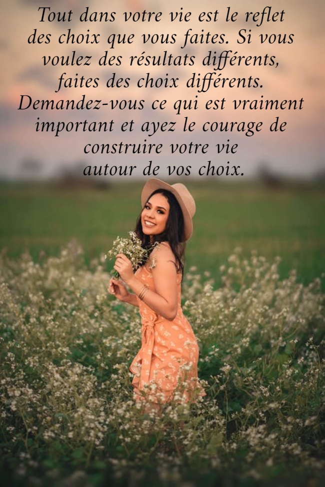 Tout dans votre vie est le reflet  des choix que vous faites. Si vous  voulez des résultats différents,  faites des choix différents.  Demandez-vous ce qui est vraiment  important et ayez le courage de  construire votre vie  autour de vos choix.