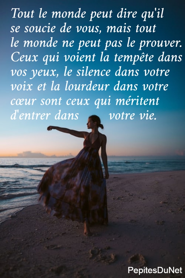 Tout le monde peut dire qu'il  se soucie de vous, mais tout  le monde ne peut pas le prouver.  Ceux qui voient la tempête dans  vos yeux, le silence dans votre  voix et la lourdeur dans votre  cœur sont ceux qui méritent  d'entrer dans       votre vie.