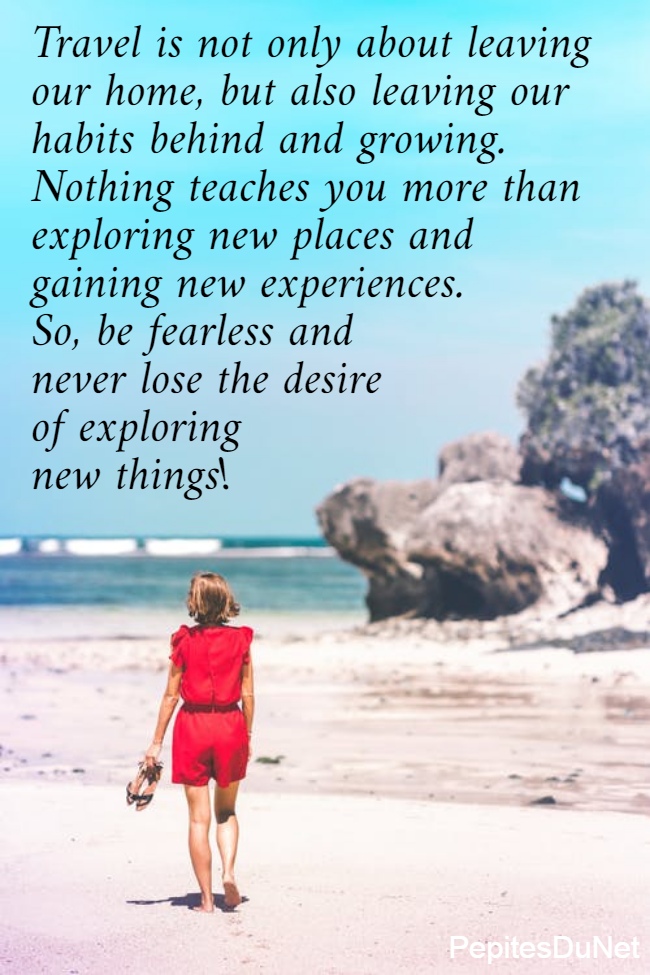Travel is not only about leaving  our home, but also leaving our  habits behind and growing.  Nothing teaches you more than  exploring new places and  gaining new experiences.  So, be fearless and  never lose the desire  of exploring  new things!