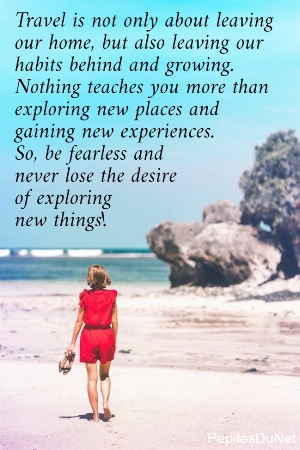 Travel is not only about leaving  our home, but also leaving our  habits behind and growing.  Nothing teaches you more than  exploring new places and  gaining new experiences.  So, be fearless and  never lose the desire  of exploring  new things!