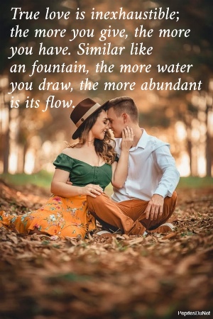 True love is inexhaustible;  the more you give, the more  you have. Similar like  an fountain, the more water  you draw, the more abundant  is its flow.