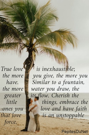 True love       is inexhaustible;  the more     you give, the more you     have.       Similar to a fountain,   the more    water you draw, the    greater     its flow. Cherish the     little             things, embrace the   ones you         love and have faith  that love           is an unstoppable    force.