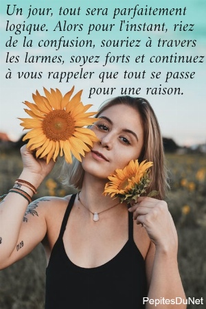 Un jour, tout sera parfaitement  logique. Alors pour l'instant, riez  de la confusion, souriez &agrave; travers  les larmes, soyez forts et continuez  &agrave; vous rappeler que tout se passe                    pour une raison.