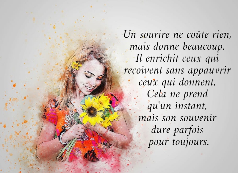 Un sourire ne coûte rien,  mais donne beaucoup.  Il enrichit ceux qui  reçoivent sans appauvrir  ceux qui donnent.  Cela ne prend  qu'un instant,  mais son souvenir  dure parfois  pour toujours.