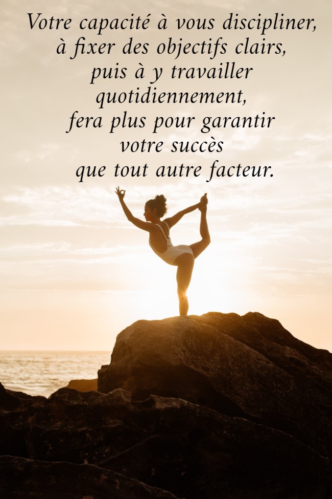 Votre capacité à vous discipliner,  à fixer des objectifs clairs,  puis à y travailler  quotidiennement,  fera plus pour garantir  votre succès  que tout autre facteur.