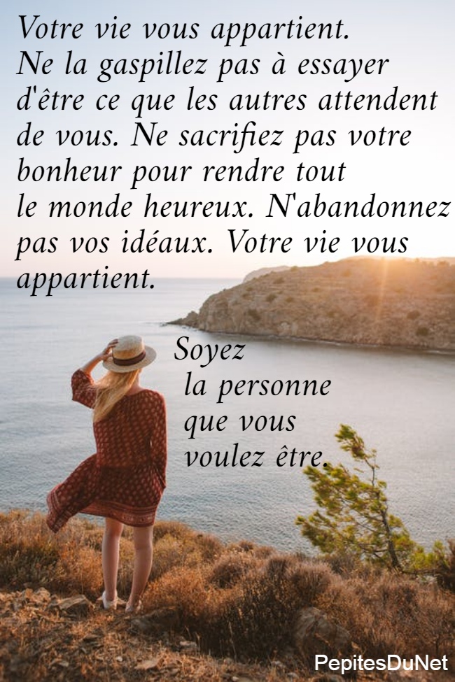 Votre vie vous appartient.  Ne la gaspillez pas à essayer  d'être ce que les autres attendent  de vous. Ne sacrifiez pas votre  bonheur pour rendre tout  le monde heureux. N'abandonnez  pas vos idéaux. Votre vie vous  appartient.                         Soyez                  la personne                  que vous                  voulez être.