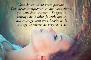 Vous devez suivre votre passion.  Vous devez comprendre ce que vous aimez,  qui vous &ecirc;tes vraiment. Et ayez le  courage de le faire. Je crois que le  seul courage dont on a besoin est le  courage de suivre ses propres r&ecirc;ves.