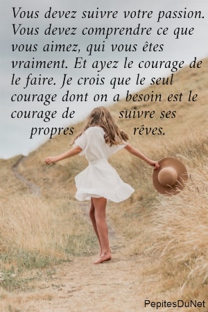 Vous devez suivre votre passion.  Vous devez comprendre ce que  vous aimez, qui vous &ecirc;tes  vraiment. Et ayez le courage de  le faire. Je crois que le seul  courage dont on a besoin est le  courage de         suivre ses      propres            r&ecirc;ves.