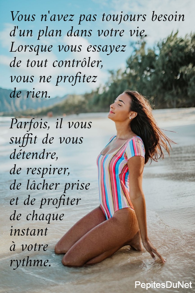  Vous n'avez pas toujours besoin  d'un plan dans votre vie.  Lorsque vous essayez  de tout contrôler,  vous ne profitez  de rien.   Parfois, il vous  suffit de vous  détendre,  de respirer,  de lâcher prise  et de profiter  de chaque  instant  à votre  rythme.